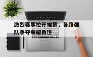 米兰体育app入口-激烈赛事拉开帷幕，各路强队争夺荣耀角逐