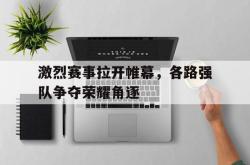 米兰体育app入口-激烈赛事拉开帷幕，各路强队争夺荣耀角逐