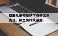 ac米兰体育官网-雄鹿队主帅赞扬字母哥出色表现，称之为球队骄傲
