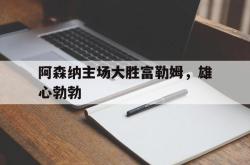 米兰体育app入口-阿森纳主场大胜富勒姆，雄心勃勃