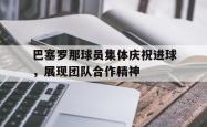 米兰体育官网-巴塞罗那球员集体庆祝进球，展现团队合作精神