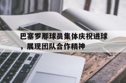 米兰体育官网-巴塞罗那球员集体庆祝进球，展现团队合作精神
