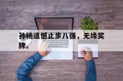 米兰体育app入口-孙杨遗憾止步八强，无缘奖牌。