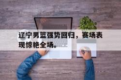 ac米兰体育官网-辽宁男篮强势回归，赛场表现惊艳全场。