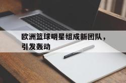 米兰体育app入口-欧洲篮球明星组成新团队，引发轰动