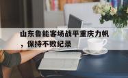 米兰体育官网-山东鲁能客场战平重庆力帆，保持不败纪录