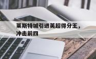 米兰体育app入口-莱斯特城引进英超得分王，冲击前四