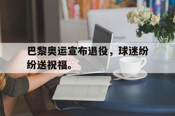巴黎奥运宣布退役，球迷纷纷送祝福。