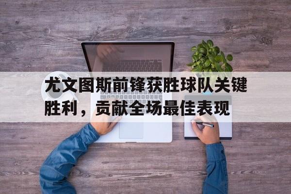 尤文图斯前锋获胜球队关键胜利，贡献全场最佳表现